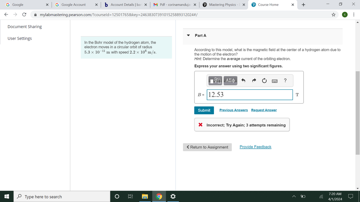 G Google
× G Google Account
b Account Details | bart X
M Pdf corinamandujar X
℗ Mastering Physics - [ X
Course Home
← → C
mylabmastering.pearson.com/?courseld=12501765&key=2463830739101525889312024#/
Document Sharing
User Settings
Type here to search
▾
Part A
+
In the Bohr model of the hydrogen atom, the
electron moves in a circular orbit of radius
5.3 × 10-11 m with speed 2.2 × 106 m/s.
According to this model, what is the magnetic field at the center of a hydrogen atom due to
the motion of the electron?
Hint: Determine the average current of the orbiting electron.
Express your answer using two significant figures.
O
D
ΜΕ ΑΣΦ
B= 12.53
Submit
Previous Answers Request Answer
?
× Incorrect; Try Again; 3 attempts remaining
< Return to Assignment
Provide Feedback
T
ப
7:20 AM
4/1/2024
с
Х