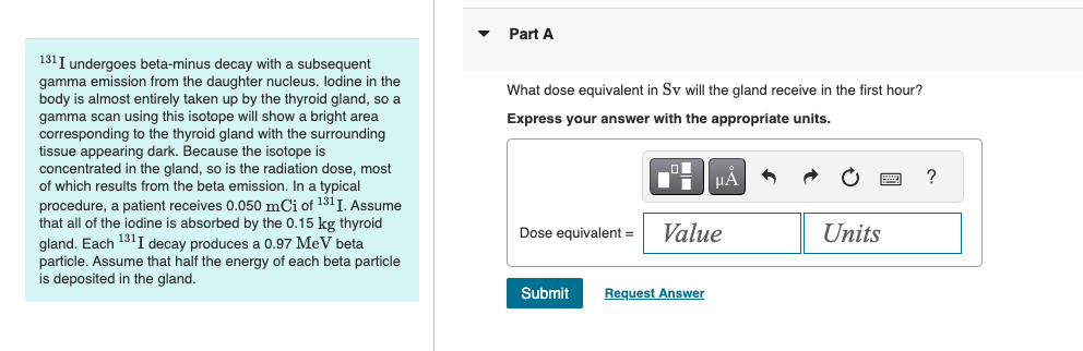 ་
Part A
131 I undergoes beta-minus decay with a subsequent
gamma emission from the daughter nucleus. Iodine in the
body is almost entirely taken up by the thyroid gland, so a
gamma scan using this isotope will show a bright area
corresponding to the thyroid gland with the surrounding
tissue appearing dark. Because the isotope is
concentrated in the gland, so is the radiation dose, most
of which results from the beta emission. In a typical
procedure, a patient receives 0.050 mCi of 131I. Assume
that all of the iodine is absorbed by the 0.15 kg thyroid
gland. Each 131 I decay produces a 0.97 MeV beta
particle. Assume that half the energy of each beta particle
is deposited in the gland.
What dose equivalent in Sv will the gland receive in the first hour?
Express your answer with the appropriate units.
HÅ
Units
Dose equivalent = Value
Submit
Request Answer
?