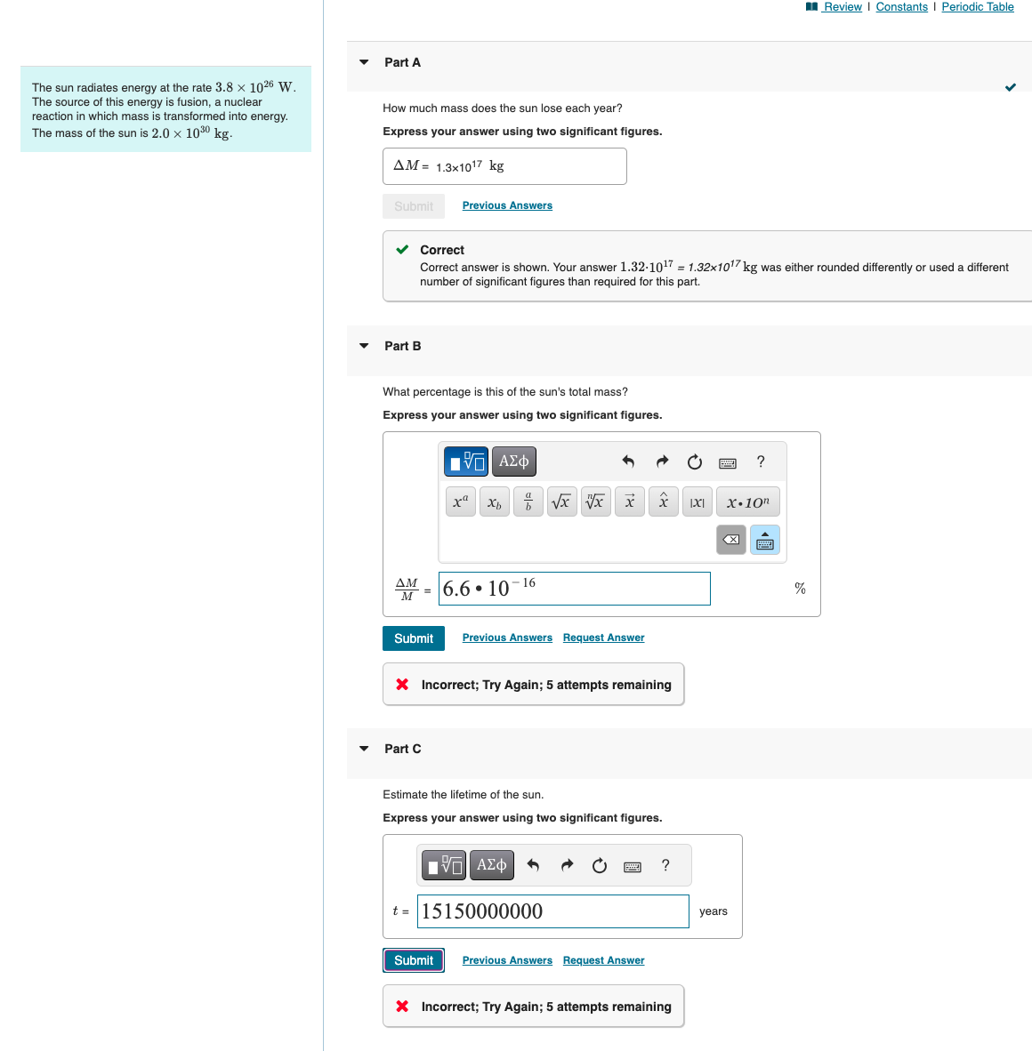 The sun radiates energy at the rate 3.8 × 1026 W.
The source of this energy is fusion, a nuclear
reaction in which mass is transformed into energy.
The mass of the sun is 2.0 × 1030 kg.
Part A
How much mass does the sun lose each year?
Express your answer using two significant figures.
AM = 1.3x1017 kg
Submit
Previous Answers
Part B
Review | Constants | Periodic Table
Correct
Correct answer is shown. Your answer 1.32-1017 = 1.32x1017 kg was either rounded differently or used a different
number of significant figures than required for this part.
What percentage is this of the sun's total mass?
Express your answer using two significant figures.
ΜΕ ΑΣΦ
?
хахь
* √x x x
X.10"
AM-6.6-10-16
Submit Previous Answers Request Answer
× Incorrect; Try Again; 5 attempts remaining
Part C
Estimate the lifetime of the sun.
Express your answer using two significant figures.
ΑΣΦ
t-15150000000
Submit Previous Answers Request Answer
?
× Incorrect; Try Again; 5 attempts remaining
years
%