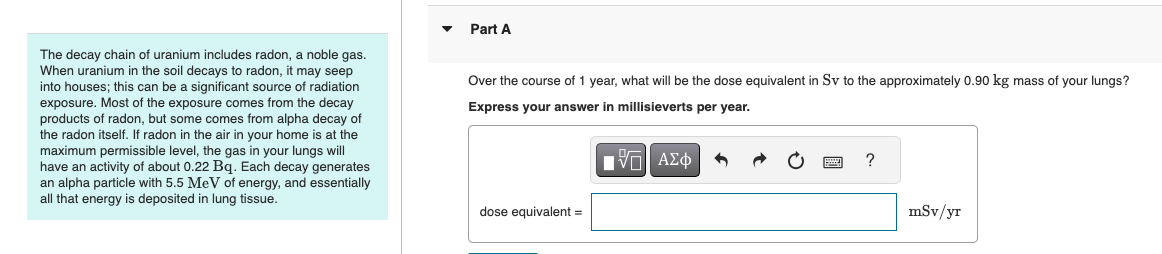 The decay chain of uranium includes radon, a noble gas.
When uranium in the soil decays to radon, it may seep
into houses; this can be a significant source of radiation
exposure. Most of the exposure comes from the decay
products of radon, but some comes from alpha decay of
the radon itself. If radon in the air in your home is at the
maximum permissible level, the gas in your lungs will
have an activity of about 0.22 Bq. Each decay generates
an alpha particle with 5.5 MeV of energy, and essentially
all that energy is deposited in lung tissue.
Part A
Over the course of 1 year, what will be the dose equivalent in Sv to the approximately 0.90 kg mass of your lungs?
Express your answer in millisieverts per year.
ΕΧΕΙ ΑΣΦ
dose equivalent =
?
mSv/yr