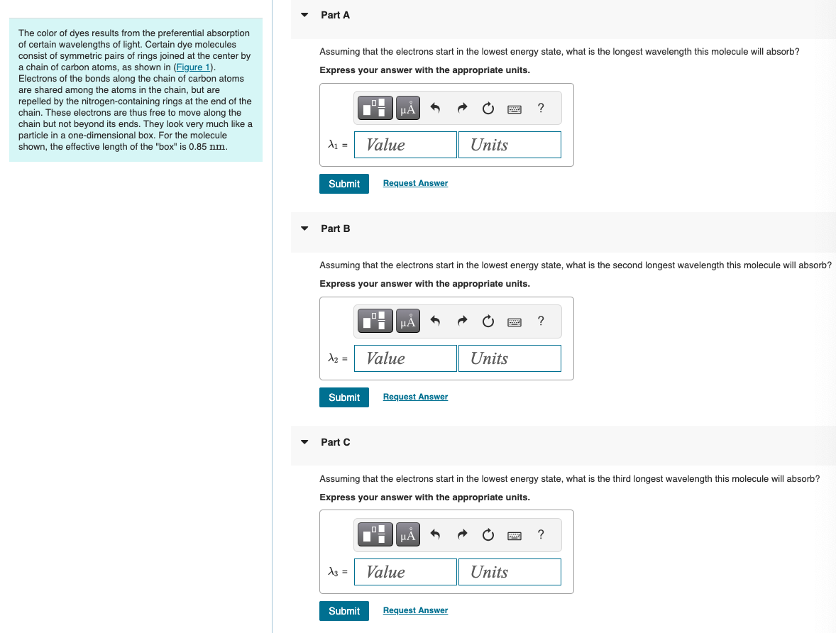 Part A
The color of dyes results from the preferential absorption
of certain wavelengths of light. Certain dye molecules
consist of symmetric pairs of rings joined at the center by
a chain of carbon atoms, as shown in (Figure 1).
Electrons of the bonds along the chain of carbon atoms
are shared among the atoms in the chain, but are
repelled by the nitrogen-containing rings at the end of the
chain. These electrons are thus free to move along the
chain but not beyond its ends. They look very much like a
particle in a one-dimensional box. For the molecule
shown, the effective length of the "box" is 0.85 nm.
Assuming that the electrons start in the lowest energy state, what is the longest wavelength this molecule will absorb?
Express your answer with the appropriate units.
На
?
A₁ = Value
Units
Submit
Request Answer
▾
Part B
Assuming that the electrons start in the lowest energy state, what is the second longest wavelength this molecule will absorb?
Express your answer with the appropriate units.
ΜΑ
x2 =
Value
Units
Submit
Request Answer
Part C
?
Assuming that the electrons start in the lowest energy state, what is the third longest wavelength this molecule will absorb?
Express your answer with the appropriate units.
με
X3
Value
Units
Submit Request Answer
?