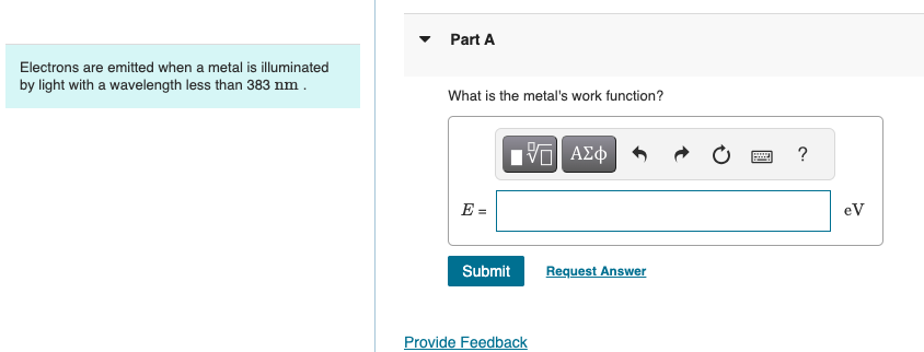 Electrons are emitted when a metal is illuminated
by light with a wavelength less than 383 nm.
Part A
What is the metal's work function?
ΜΕ ΑΣΦ
E =
Submit
Request Answer
Provide Feedback
?
eV