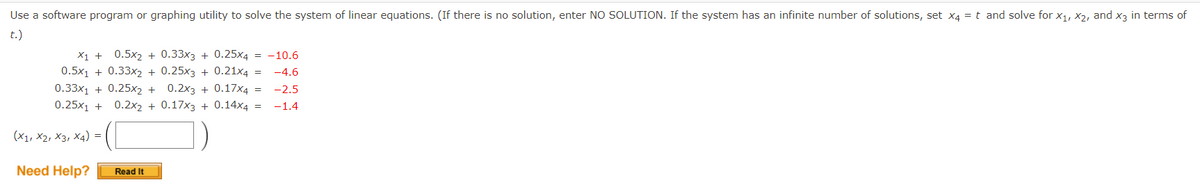 Use a software program or graphing utility to solve the system of linear equations. (If there is no solution, enter NO SOLUTION. If the system has an infinite number of solutions, set x4 = t and solve for x1, X2, and x3 in terms of
t.)
X1 +
0.5x2 + 0.33x3 + 0.25x4 = -10.6
0.5x1 + 0.33x2 + 0.25x3 + 0.21x4
-4.6
0.33x1 + 0.25x2 +
0.2x3 + 0.17x4 =
-2.5
0.25x1 +
0.2x2 + 0.17x3 + 0.14x4 =
-1.4
(X1, X2, X3, X4) =
Need Help?
Read It
