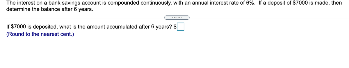 The interest on a bank savings account is compounded continuously, with an annual interest rate of 6%. If a deposit of $7000 is made, then
determine the balance after 6 years.
If $7000 is deposited, what is the amount accumulated after 6 years? $
(Round to the nearest cent.)
