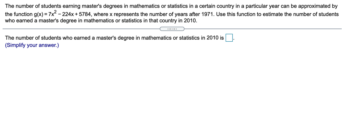 The number of students earning master's degrees in mathematics or statistics in a certain country in a particular year can be approximated by
the function g(x) = 7x - 224x + 5784, where x represents the number of years after 1971. Use this function to estimate the number of students
who earned a master's degree in mathematics or statistics in that country in 2010.
.....
The number of students who earned a master's degree in mathematics or statistics in 2010 is
(Simplify your answer.)
