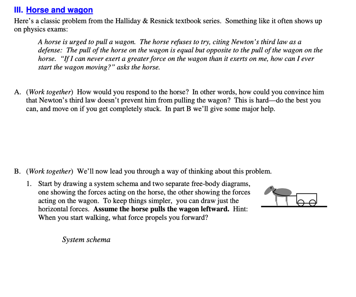 III. Horse and wagon
Here's a classic problem from the Halliday & Resnick textbook series. Something like it often shows up
on physics exams:
A horse is urged to pull a wagon. The horse refuses to try, citing Newton's third law as a
defense: The pull of the horse on the wagon is equal but opposite to the pull of the wagon on the
horse. "If I can never exert a greater force on the wagon than it exerts on me, how can I ever
start the wagon moving?" asks the horse.
A. (Work together) How would you respond to the horse? In other words, how could you convince him
that Newton's third law doesn’t prevent him from pulling the wagon? This is hard-do the best you
can, and move on if you get completely stuck. In part B we’ll give some major help.
B. (Work together) We'll now lead you through a way of thinking about this problem.
1. Start by drawing a system schema and two separate free-body diagrams,
one showing the forces acting on the horse, the other showing the forces
acting on the wagon. To keep things simpler, you can draw just the
horizontal forces. Assume the horse pulls the wagon leftward. Hint:
When you start walking, what force propels you forward?
System schema
