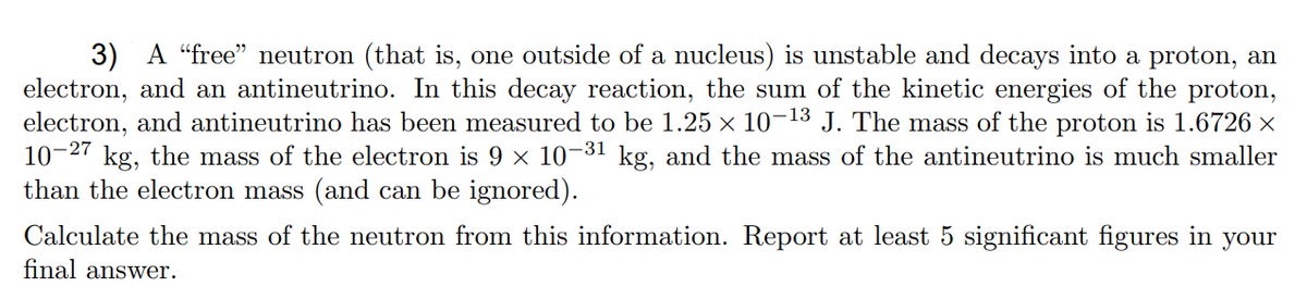 3) A “free" neutron (that is, one outside of a nucleus) is unstable and decays into a proton, an
electron, and an antineutrino. In this decay reaction, the sum of the kinetic energies of the proton,
electron, and antineutrino has been measured to be 1.25 × 10-13 J. The mass of the proton is 1.6726 ×
kg, the mass of the electron is 9 × 10-31 kg, and the mass of the antineutrino is much smaller
10-27
than the electron mass (and can be ignored).
Calculate the mass of the neutron from this information. Report at least 5 significant figures in your
final answer.
