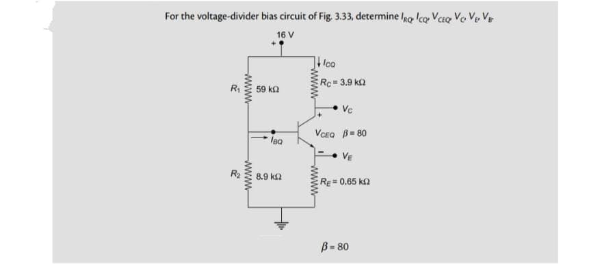 For the voltage-divider bias circuit of Fig. 3.33, determine IRQ ICQ VCEQ Vo V₂ V₁
16 V
R
30
wwwww
wwww
59 ΚΩ
IBQ
8
8.9 ΚΩ
wwww
ca
wwww
Rc = 3.9 k
Vc
VCEQ B=80
VE
RE=0.65 k
B-80