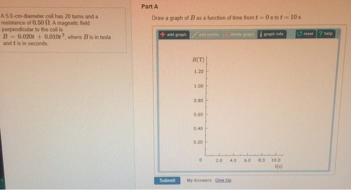 A 5.0-cm-diameter coil has 20 turns and a
resistance of 0.50 2. A magnetic field
perpendicular to the coil is
B=0.020t+ 0.010t 2, where B is in tesla
and t is in seconds.
Part A
Draw a graph of B as a function of time from t=0s to t=10s.
+add graph
add points X delete graph
graph info
reset
? help
B(T)
1.20
1.00
0.80
0.60
0.40
0.20
0
2.0
4.0
6.0
8.0
10.0
t(s)
Submit
My Answers Give Up