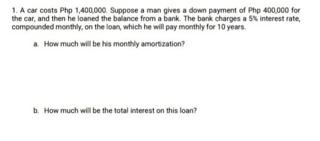 1. A car costs Php 1,400,000. Suppose a man gives a down payment of Php 400,000 for
the car, and then he loaned the balance from a bank. The bank charges a 5% interest rate,
compounded monthly, on the loan, which he will pay monthly for 10 years.
a. How much will be his monthly amortization?
b. How much will be the total interest on this loan?
