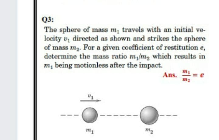 Q3:
The sphere of mass m, travels with an initial ve-
locity v, directed as shown and strikes the sphere
of mass m2. For a given coefficient of restitution e,
determine the mass ratio m,/m, which results in
m e
m, being motionless after the impact.
Ans.
m2
