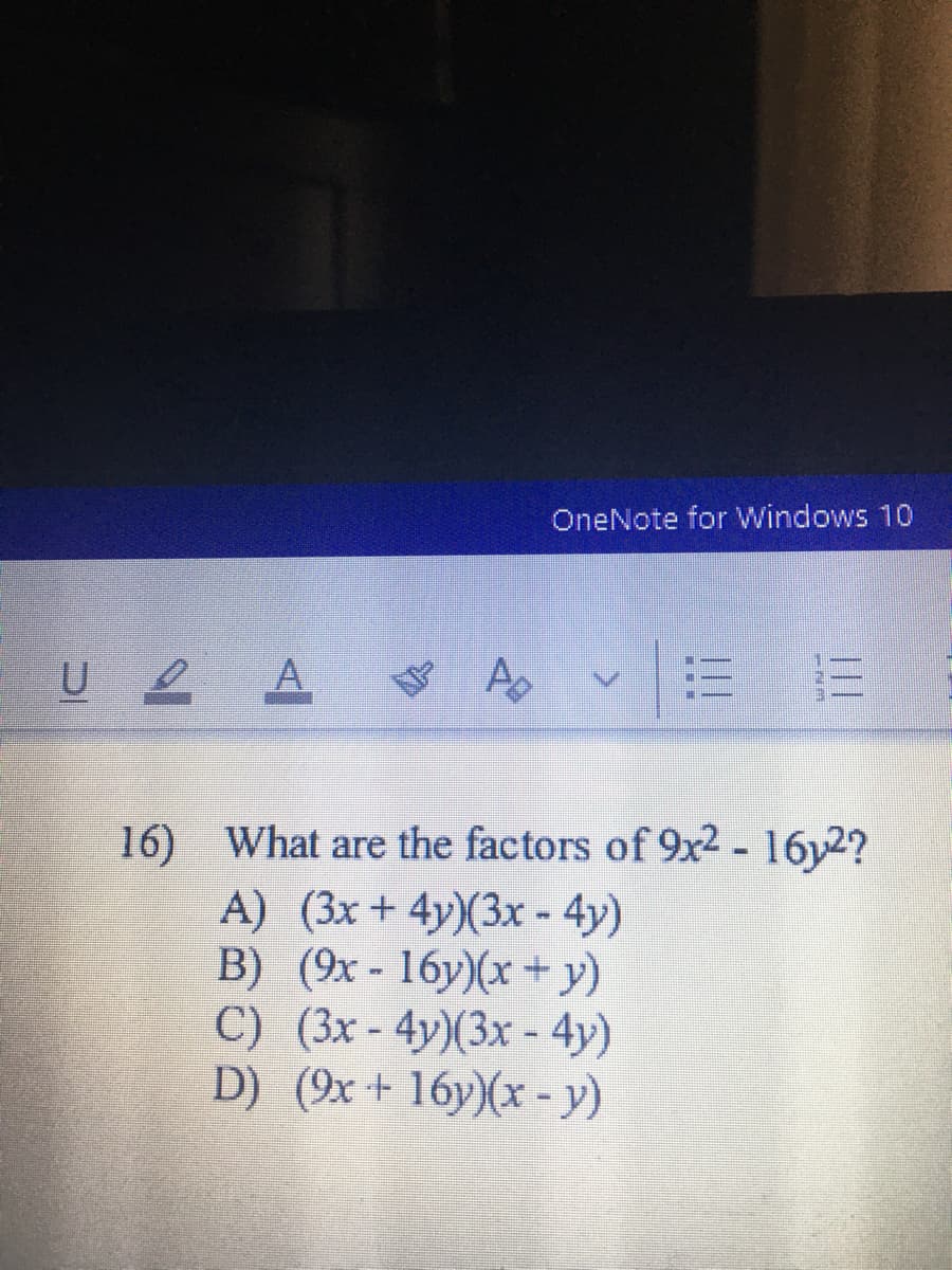 OneNote for Windows 10
A
16) What are the factors of 9x2 - 16y2?
A) (3x+ 4y)(3x -4y)
B) (9x - 16y)(x + y)
C) (3x - 4y)(3x - 4y)
D) (9x+ 16y)(x - y)
