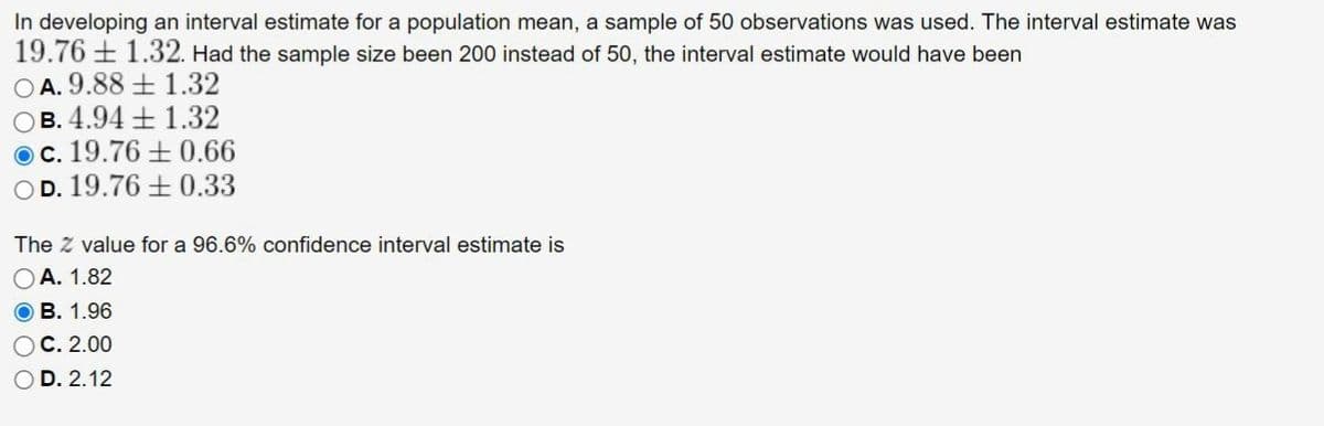 In developing an interval estimate for a population mean, a sample of 50 observations was used. The interval estimate was
19.76 1.32. Had the sample size been 200 instead of 50, the interval estimate would have been
OA. 9.88
1.32
B. 4.94 +1.32
c. 19.76 ± 0.66
D. 19.76 0.33
The Z value for a 96.6% confidence interval estimate is
A. 1.82
OB. 1.96
C. 2.00
D. 2.12