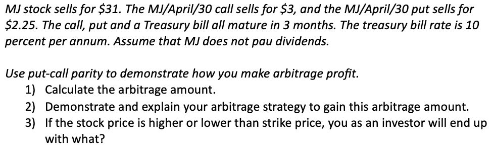 MJ stock sells for $31. The MJ/April/30 call sells for $3, and the MJ/April/30 put sells for
$2.25. The call, put and a Treasury bill all mature in 3 months. The treasury bill rate is 10
percent per annum. Assume that MJ does not pau dividends.
Use put-call parity to demonstrate how you make arbitrage profit.
1) Calculate the arbitrage amount.
2) Demonstrate and explain your arbitrage strategy to gain this arbitrage amount.
3) If the stock price is higher or lower than strike price, you as an investor will end up
with what?