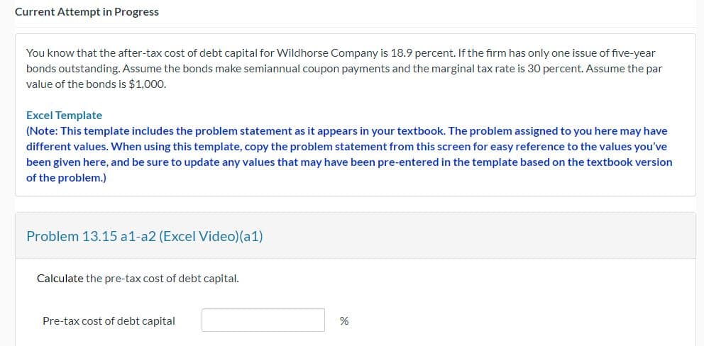 Current Attempt in Progress
You know that the after-tax cost of debt capital for Wildhorse Company is 18.9 percent. If the firm has only one issue of five-year
bonds outstanding. Assume the bonds make semiannual coupon payments and the marginal tax rate is 30 percent. Assume the par
value of the bonds is $1,000.
Excel Template
(Note: This template includes the problem statement as it appears in your textbook. The problem assigned to you here may have
different values. When using this template, copy the problem statement from this screen for easy reference to the values you've
been given here, and be sure to update any values that may have been pre-entered in the template based on the textbook version
of the problem.)
Problem 13.15 a1-a2 (Excel Video)(a1)
Calculate the pre-tax cost of debt capital.
Pre-tax cost of debt capital
%