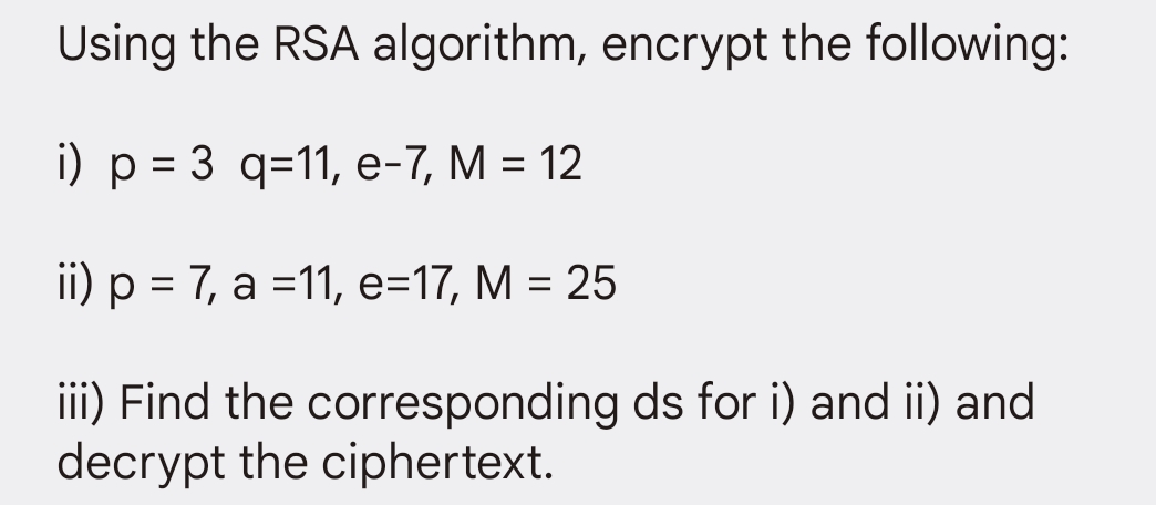 Using the RSA algorithm, encrypt the following:
i) p = 3 q=11, e-7, M = 12
ii) p = 7, a =11, e=17, M = 25
iii) Find the corresponding ds for i) and ii) and
decrypt the ciphertext.