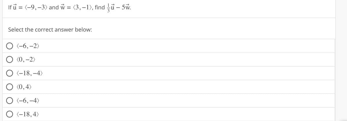 If u = (-9, -3) and w = (3,-1), find u- 5w.
–
Select the correct answer below:
O (-6, -2)
O (0, -2)
O (-18, -4)
(0,4)
O (-6,-4)
O (-18,4)