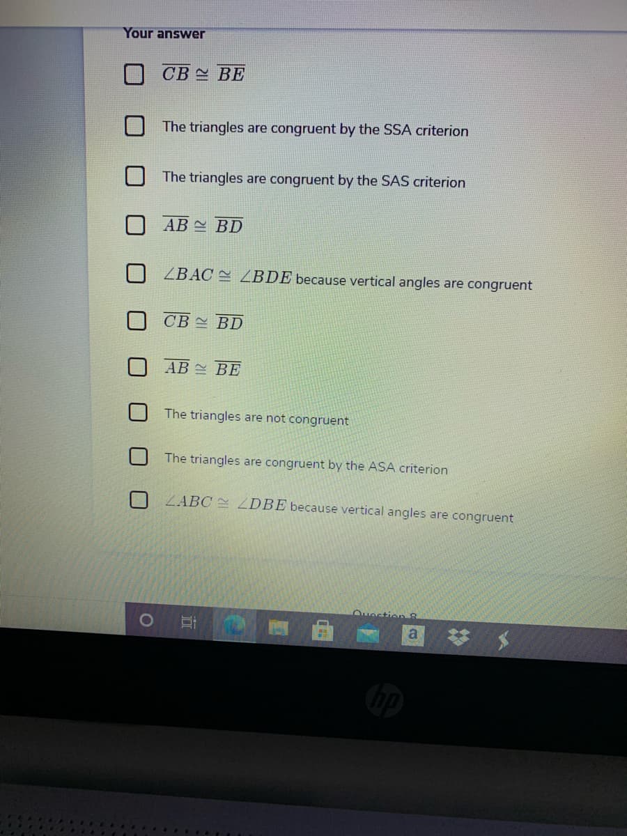 Your answer
CB 스 BE
The triangles are congruent by the SSA criterion
The triangles are congruent by the SAS criterion
AB BD
ZBAC = ZBDE because vertical angles are congruent
O CB BD
AB BE
The triangles are not congruent
The triangles are congruent by the ASA criterion
ZABC ZDBE because vertical angles are congruent
Ouection 8
梦 メ
a
