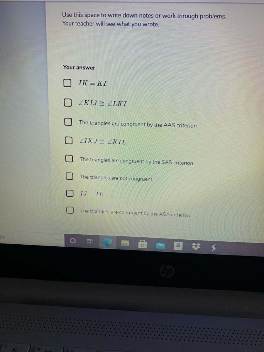 Use this space to write down notes or work through problems.
Your teacher will see what you wrote.
Your answer
IK = KI
ZKIJ ZLKI
The triangles are congruent by the AAS criterion
ZIKJE ZKIL
The triangles are congruent by the SAS criterion
The triangles are not congruent
IJ = IL
The triangles are congruent by the ASA criterion
ch
び メ
a
