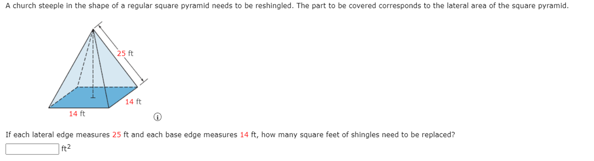 A church steeple in the shape of a regular square pyramid needs to be reshingled. The part to be covered corresponds to the lateral area of the square pyramid.
25 ft
14 ft
14 ft
If each lateral edge measures 25 ft and each base edge measures 14 ft, how many square feet of shingles need to be replaced?
ft2
