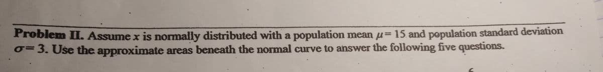 Problem II. Assume x is normally distributed with a population mean u= 15 and population standard deviation
0=3. Use the approximate areas beneath the normal curve to answer the following five questions.
