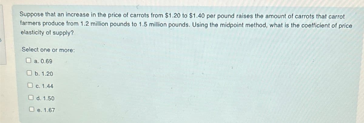 Suppose that an increase in the price of carrots from $1.20 to $1.40 per pound raises the amount of carrots that carrot
farmers produce from 1.2 million pounds to 1.5 million pounds. Using the midpoint method, what is the coefficient of price
elasticity of supply?
Select one or more:
O a. 0.69
O b. 1.20
O c. 1.44
O d. 1.50
e. 1.67