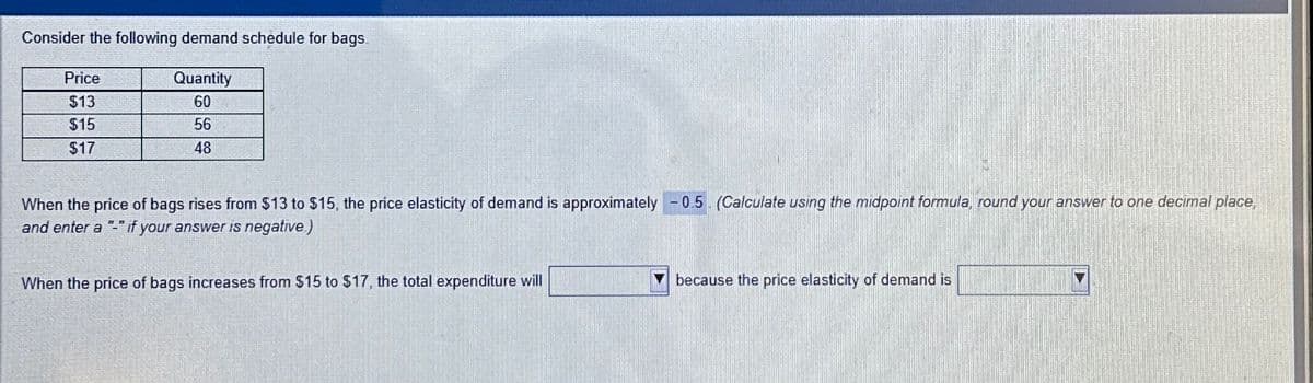 Consider the following demand schedule for bags.
Quantity
60
56
48
Price
$13
$15
$17
When the price of bags rises from $13 to $15, the price elasticity of demand is approximately -0.5 (Calculate using the midpoint formula, round your answer to one decimal place,
and enter a "-" if your answer is negative)
When the price of bags increases from $15 to $17, the total expenditure will
because the price elasticity of demand is