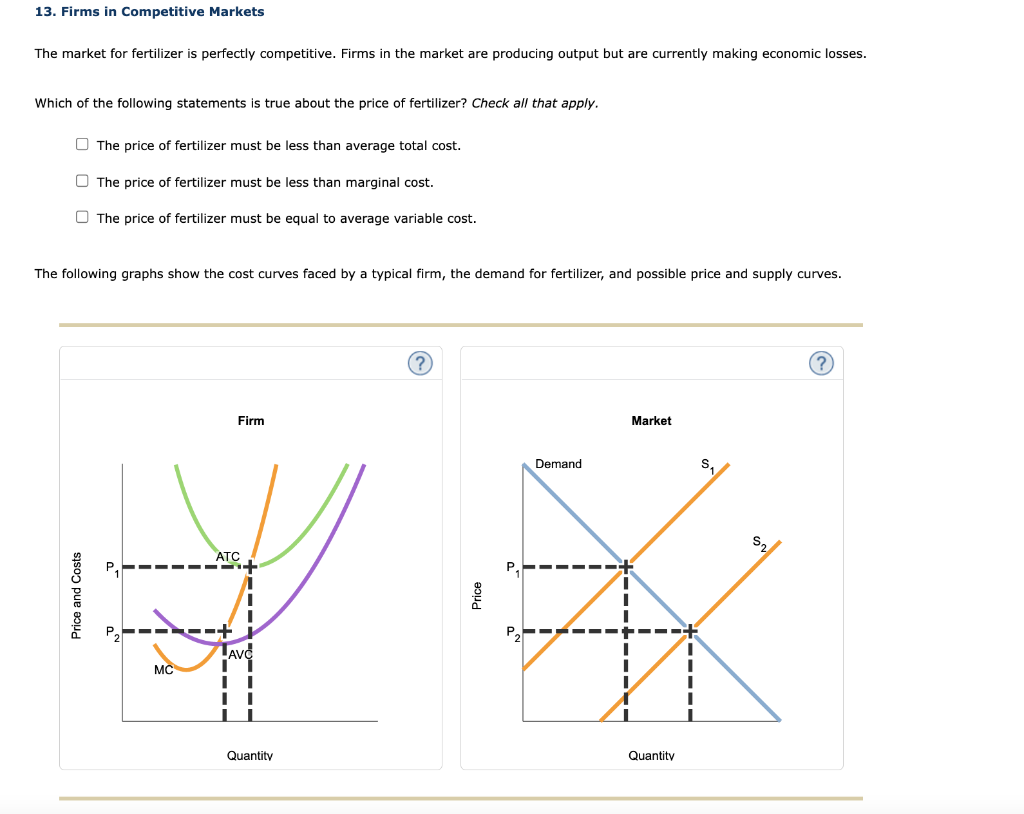 13. Firms in Competitive Markets
The market for fertilizer is perfectly competitive. Firms in the market are producing output but are currently making economic losses.
Which of the following statements is true about the price of fertilizer? Check all that apply.
The price of fertilizer must be less than average total cost.
Price and Costs
The price of fertilizer must be less than marginal cost.
The price of fertilizer must be equal to average variable cost.
The following graphs show the cost curves faced by a typical firm, the demand for fertilizer, and possible price and supply curves.
MC
Firm
ATC
LAVC
II
II
Quantity
(?
P
P₂
Demand
1
Market
Quantity
S₁
S₂
(?)