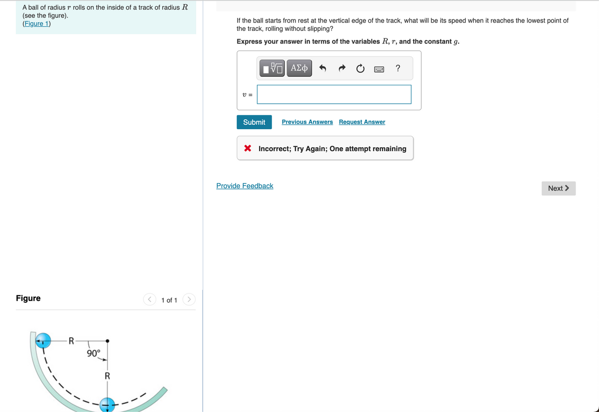 A ball of radius r rolls on the inside of a track of radius R
(see the figure).
(Figure 1)
Figure
R
90°
R
1 of 1
If the ball starts from rest at the vertical edge of the track, what will be its speed when it reaches the lowest point of
the track, rolling without slipping?
Express your answer in terms of the variables R, r, and the constant g.
V =
15| ΑΣΦ
Submit
Previous Answers Request Answer
Provide Feedback
?
X Incorrect; Try Again; One attempt remaining
Next >
