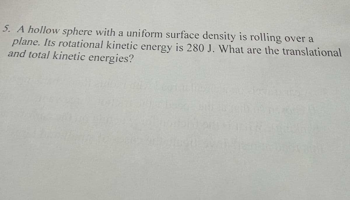 5. A hollow sphere with a uniform surface density is rolling over a
plane. Its rotational kinetic energy is 280 J. What are the translational
and total kinetic energies?