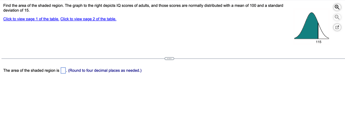 Find the area of the shaded region. The graph to the right depicts IQ scores of adults, and those scores are normally distributed with a mean of 100 and a standard
deviation of 15.
Click to view page 1 of the table. Click to view page 2 of the table.
The area of the shaded region is
(Round to four decimal places as needed.)
115
Q
✓