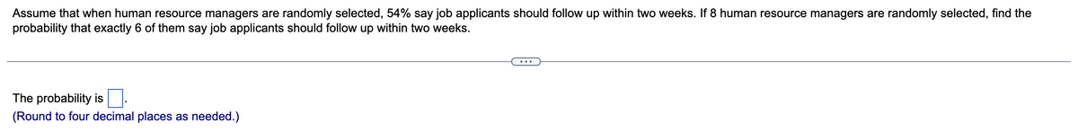 Assume that when human resource managers are randomly selected, 54% say job applicants should follow up within two weeks. If 8 human resource managers are randomly selected, find the
probability that exactly 6 of them say job applicants should follow up within two weeks.
The probability is
(Round to four decimal places as needed.)