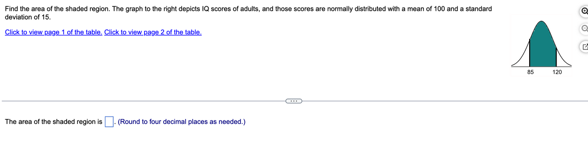 Find the area of the shaded region. The graph to the right depicts IQ scores of adults, and those scores are normally distributed with a mean of 100 and a standard
deviation of 15.
Click to view page 1 of the table. Click to view page 2 of the table.
The area of the shaded region is
(Round to four decimal places as needed.)
85
95
120
☑