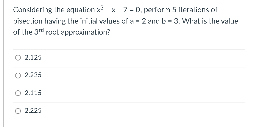 Considering the equation x³ - x - 7 = 0, perform 5 iterations of
bisection having the initial values of a = 2 and b = 3. What is the value
of the 3rd root approximation?
O 2.125
O 2.235
O 2.115
O 2.225