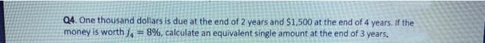 Q4. One thousand dollars is due at the end of 2 years and $1,500 at the end of 4 years. If the
money is worth j, = 8%, calculate an equivalent single amount at the end of 3 years,
