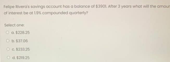 Felipe Rivera's savings account has a balance of $3901. After 3 years what will the amour
of interest be at 1.9% compounded quarterly?
Select one:
O a. $228.25
O b. $37.06
O c. $233.25
O d. $219.25
