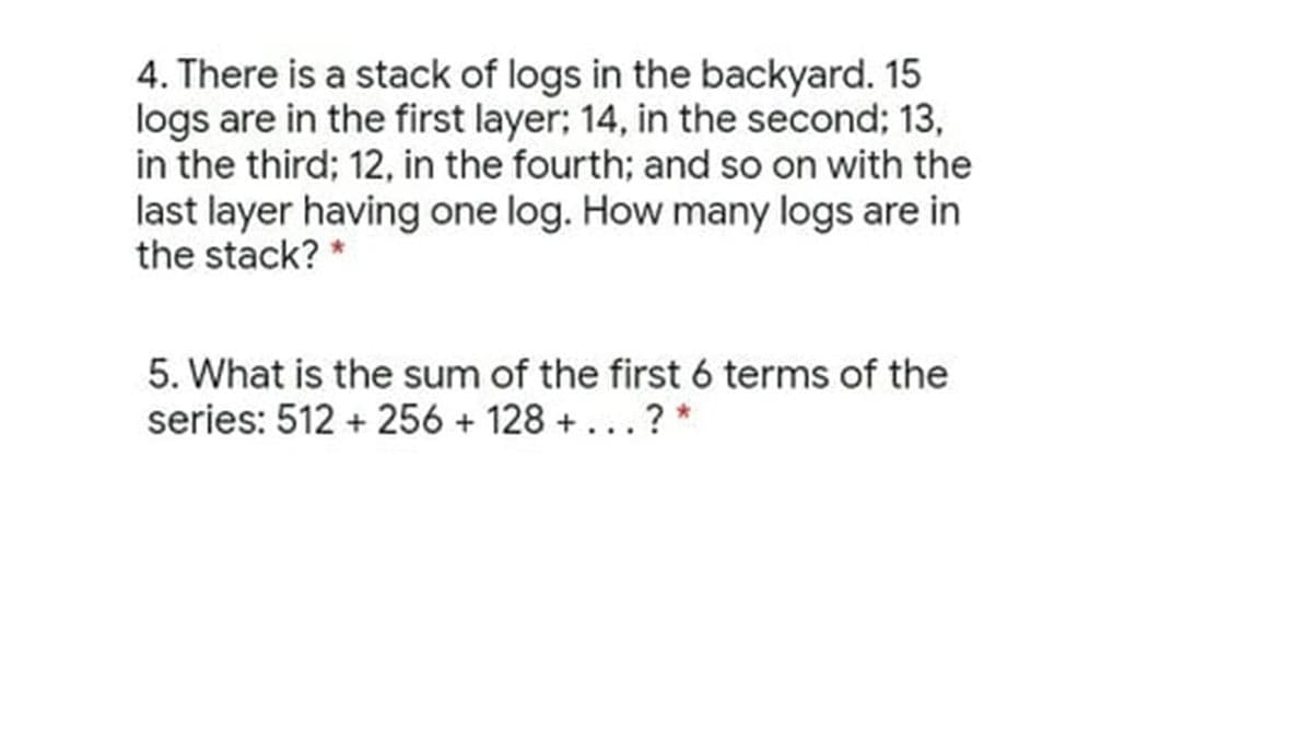 4. There is a stack of logs in the backyard. 15
logs are in the first layer; 14, in the second; 13,
in the third; 12, in the fourth; and so on with the
last layer having one log. How many logs are in
the stack? *
5. What is the sum of the first 6 terms of the
series: 512 + 256 + 128 + ...? *
