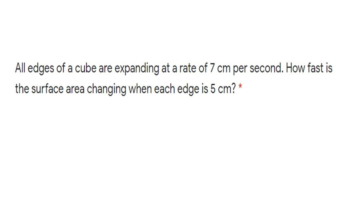 All edges of a cube are expanding at a rate of 7 cm per second. How fast is
the surface area changing when each edge is 5 cm?
