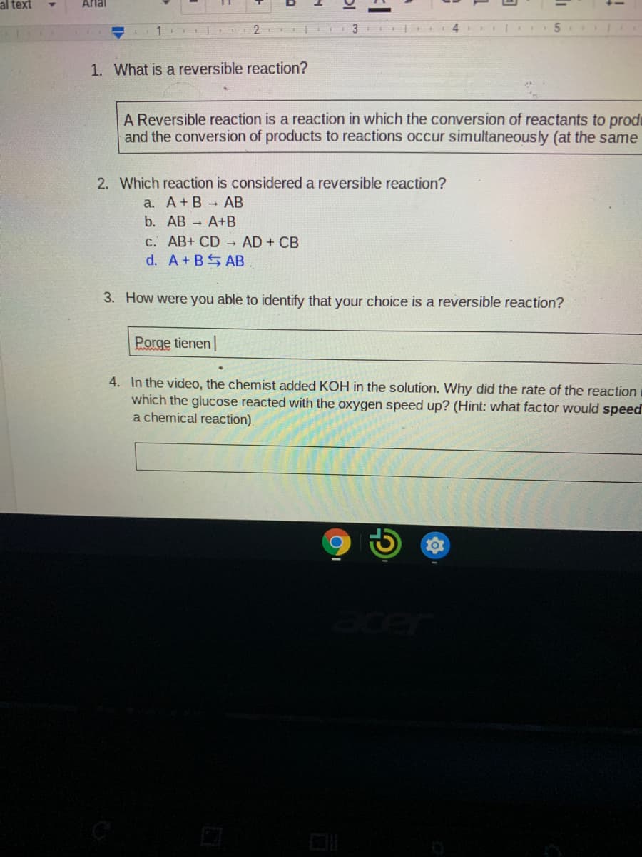 al text
Arlal
1
2
3
1. What is a reversible reaction?
A Reversible reaction is a reaction in which the conversion of reactants to prodi
and the conversion of products to reactions occur simultaneously (at the same
2. Which reaction is considered a reversible reaction?
a. A+ B - AB
b. AB - А+B
c. AB+ CD AD + CB
d. A+BS AB
3. How were you able to identify that your choice is a reversible reaction?
Porge tienen
4. In the video, the chemist added KOH in the solution. Why did the rate of the reaction
which the glucose reacted with the oxygen speed up? (Hint: what factor would speed
a chemical reaction)
