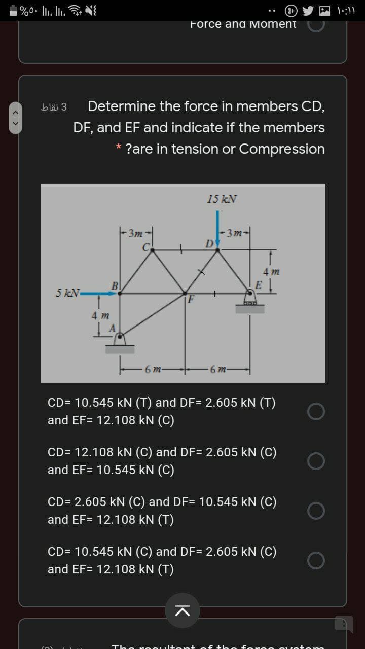 Force ana Moment
blä 3
Determine the force in members CD,
DF, and EF and indicate if the members
* ?are in tension or Compression
15 kN
3m-
D
3m
4 m
Bl
5 kN
4 m
6 m-
6 m-
CD= 10.545 kN (T) and DF= 2.605 kN (T)
and EF= 12.108 kN (C)
CD= 12.108 kN (C) and DF= 2.605 kN (C)
and EF= 10.545 kN (C)
CD= 2.605 kN (C) and DF= 10.545 kN (C)
and EF= 12.108 kN (T)
CD= 10.545 kN (C) and DF= 2.605 kN (C)
and EF= 12.108 kN (T)
Th。 も。 E し。 f
