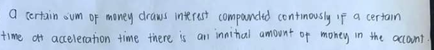 a certain sum of money draws interest compounded continously if a certain
time at acceleration time there is an innitial amount of money in the account.