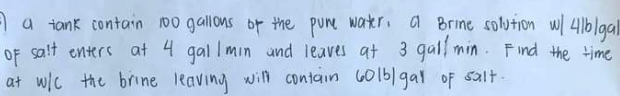 I a tank contain 100 gallons of the pure water, a Brine solution w/ 41b/gal
of salt enters at 4 gall min and leaves at 3 gull min. Find the time
at w/c the brine leaving will contain 60lb/gal of salt-