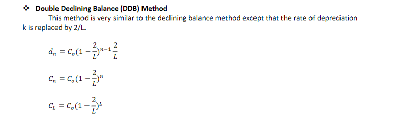 →
Double Declining Balance (DDB) Method
This method is very similar to the declining balance method except that the rate of depreciation
k is replaced by 2/L.
dn = Co (1-2)-1²/
C. (1-3)
Cn Co (1.
C₂ = Co (1-33²
01-2