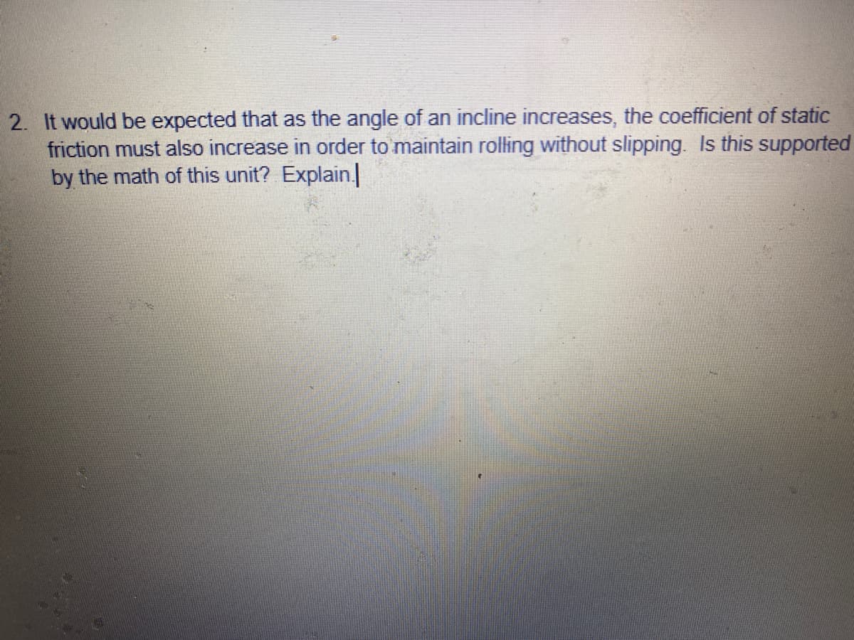 2. It would be expected that as the angle of an incline increases, the coefficient of static
friction must also increase in order to maintain rolling without slipping. Is this supported
by the math of this unit? Explain.
