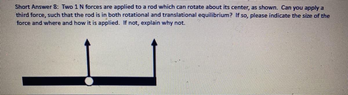 Short Answer 8: Two 1 N forces are applied to a rod which can rotate about its center, as shown. Can you apply a
third force, such that the rod is in both rotational and translational equilibrium? If so, please indicate the size of the
force and where and how it is applied. If not, explain why not.
