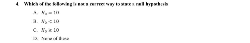 4. Which of the following is not a correct way to state a null hypothesis
А. Но 3D 10
В. Но < 10
C. Ho 2 10
D. None of these
