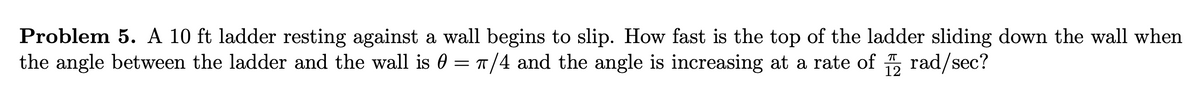 Problem 5. A 10 ft ladder resting against a wall begins to slip. How fast is the top of the ladder sliding down the wall when
the angle between the ladder and the wall is 0 = π/4 and the angle is increasing at a rate of rad/sec?