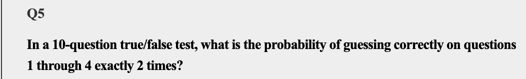 Q5
In a 10-question true/false test, what is the probability of guessing correctly on questions
1 through 4 exactly 2 times?
