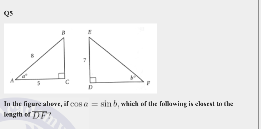Q5
E
8
F
D
In the figure above, if cos a =
sin b, which of the following is closest to the
length of DF?
