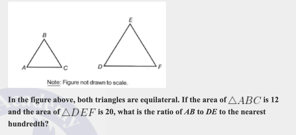 Note: Figure not drawn to scale.
In the figure above, both triangles are equilateral. If the area of AABC is 12
and the area of ADEF is 20, what is the ratio of AB to DE to the nearest
hundredth?
